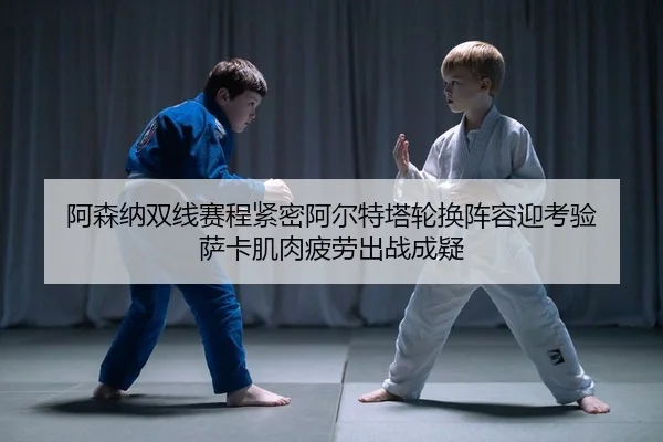 阿森纳双线赛程紧密阿尔特塔轮换阵容迎考验 萨卡肌肉疲劳出战成疑