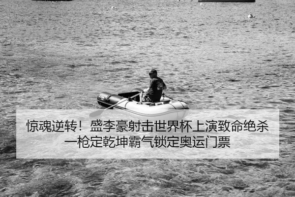 惊魂逆转！盛李豪射击世界杯上演致命绝杀 一枪定乾坤霸气锁定奥运门票